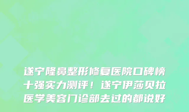 遂宁隆鼻整形修复医院口碑榜十强实力测评!遂宁伊莎贝拉医学美容门诊部去过的都说好