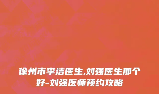 徐州市李洁医生,刘强医生那个好-刘强医师预约攻略