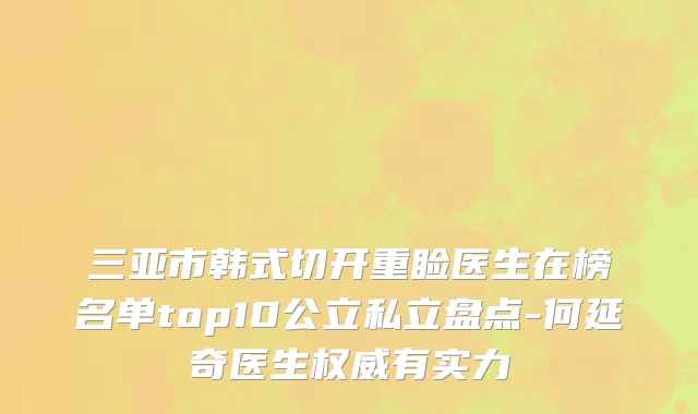 三亚市韩式切开重睑医生在榜名单top10公立私立盘点-何延奇医生权威有实力