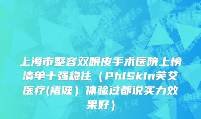 上海市整容双眼皮手术医院上榜清单十强稳住（PhiSkin芙艾医疗(褚健）体验过都说实力效果好）