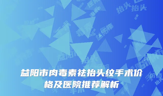 益阳市肉毒素祛抬头纹手术价格及医院推荐解析