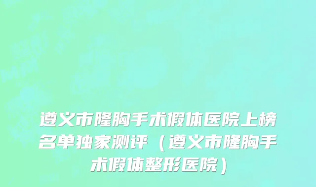 遵义市隆胸手术假体医院上榜名单独家测评（遵义市隆胸手术假体整形医院）
