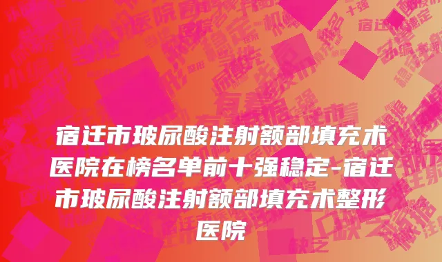 宿迁市玻尿酸注射额部填充术医院在榜名单前十强稳定-宿迁市玻尿酸注射额部填充术整形医院