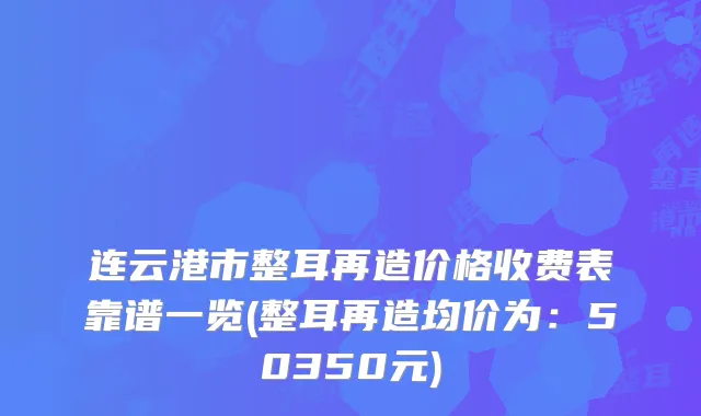 连云港市整耳再造价格收费表靠谱一览(整耳再造均价为：50350元)