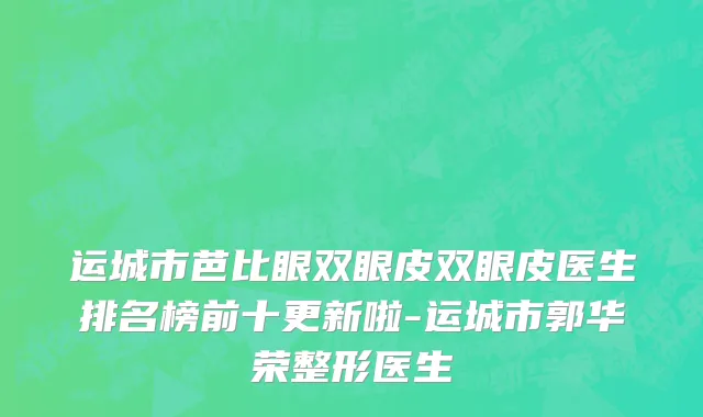 运城市芭比眼双眼皮双眼皮医生排名榜前十更新啦-运城市郭华荣整形医生