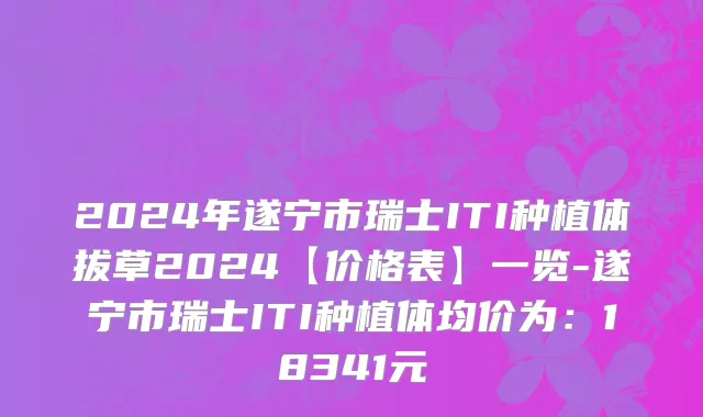 2024年遂宁市瑞士ITI种植体拔草2024【价格表】一览-遂宁市瑞士ITI种植体均价为：18341元