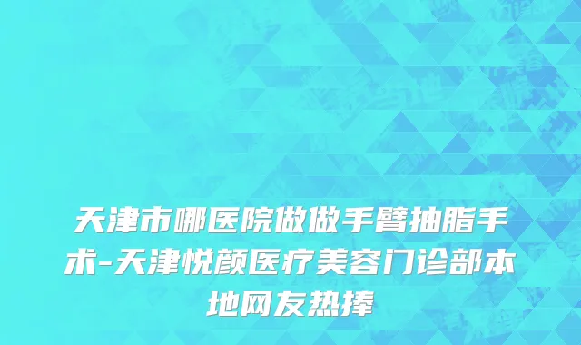 天津市哪医院做做手臂抽脂手术-天津悦颜医疗美容门诊部本地网友热捧