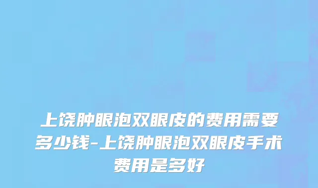 上饶肿眼泡双眼皮的费用需要多少钱-上饶肿眼泡双眼皮手术费用是多好