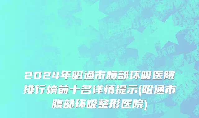 2024年昭通市腹部环吸医院排行榜前十名详情提示(昭通市腹部环吸整形医院)