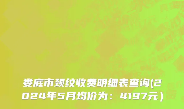 娄底市颈纹收费明细表查询(2024年5月均价为：4197元）