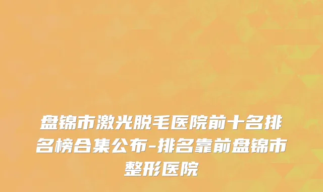 盘锦市激光脱毛医院前十名排名榜合集公布-排名靠前盘锦市整形医院