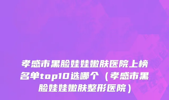 孝感市黑脸娃娃嫩肤医院上榜名单top10选哪个（孝感市黑脸娃娃嫩肤整形医院）