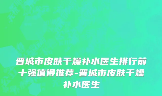 晋城市皮肤干燥补水医生排行前十强值得推荐-晋城市皮肤干燥补水医生