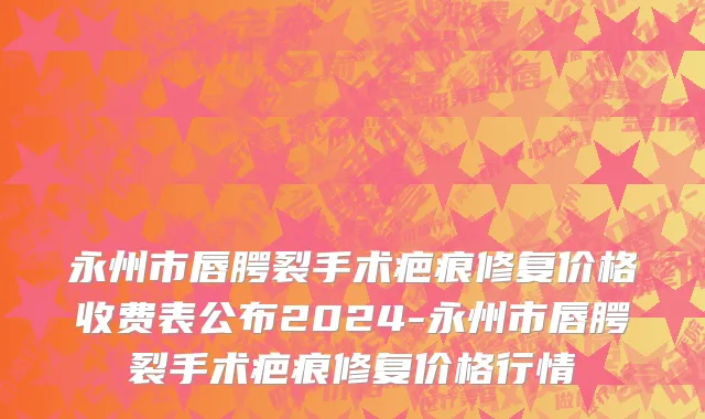 永州市唇腭裂手术疤痕修复价格收费表公布2024-永州市唇腭裂手术疤痕修复价格行情