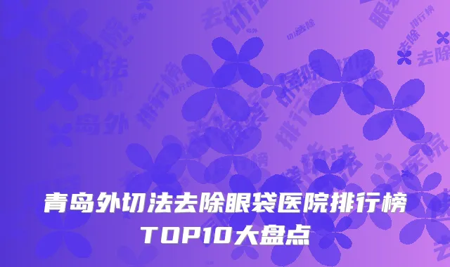 青岛外切法去除眼袋医院排行榜TOP10大盘点