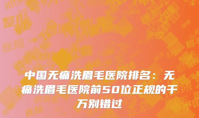 中国无痛洗眉毛医院排名：无痛洗眉毛医院前50位正规的千万别错过