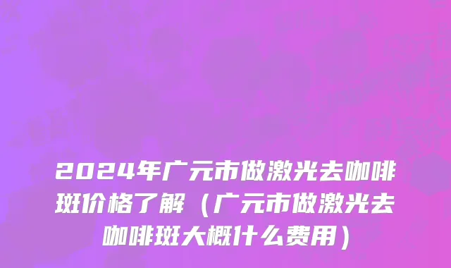 2024年广元市做激光去咖啡斑价格了解（广元市做激光去咖啡斑大概什么费用）