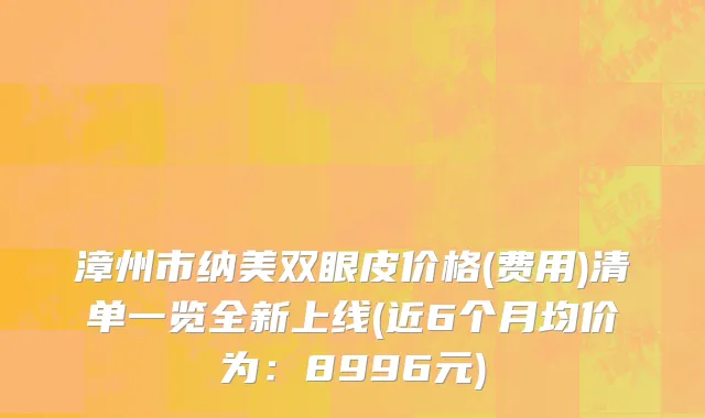 漳州市纳美双眼皮价格(费用)清单一览全新上线(近6个月均价为：8996元)