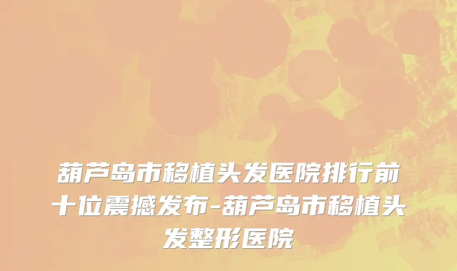 葫芦岛市移植头发医院排行前十位震撼发布-葫芦岛市移植头发整形医院