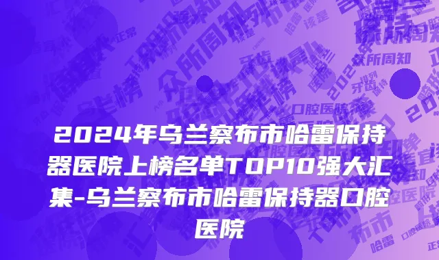 2024年乌兰察布市哈雷保持器医院上榜名单TOP10强大汇集-乌兰察布市哈雷保持器口腔医院