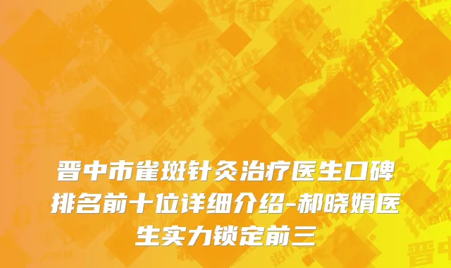 晋中市雀斑针灸治疗医生口碑排名前十位详细介绍-郝晓娟医生实力锁定前三
