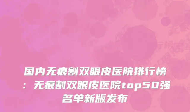 国内无痕割双眼皮医院排行榜：无痕割双眼皮医院top50强名单新版发布