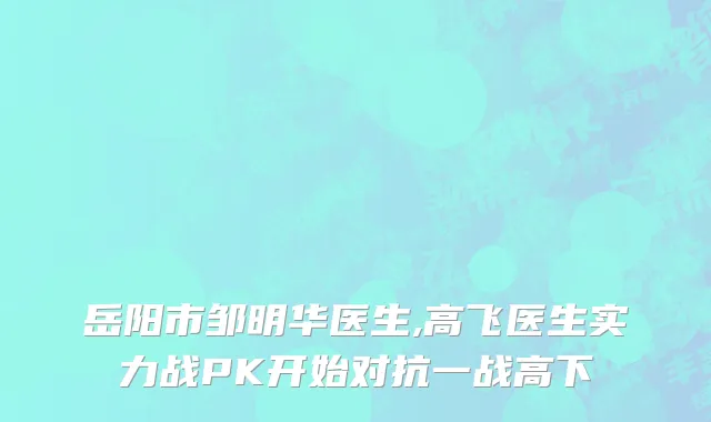 岳阳市邹明华医生,高飞医生实力战PK开始对抗一战高下