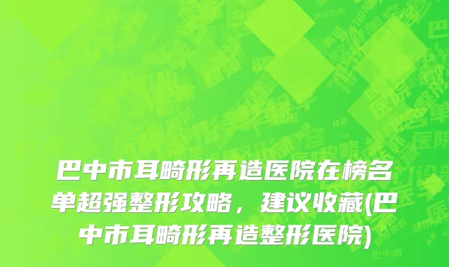 巴中市耳畸形再造医院在榜名单超强整形攻略，建议收藏(巴中市耳畸形再造整形医院)