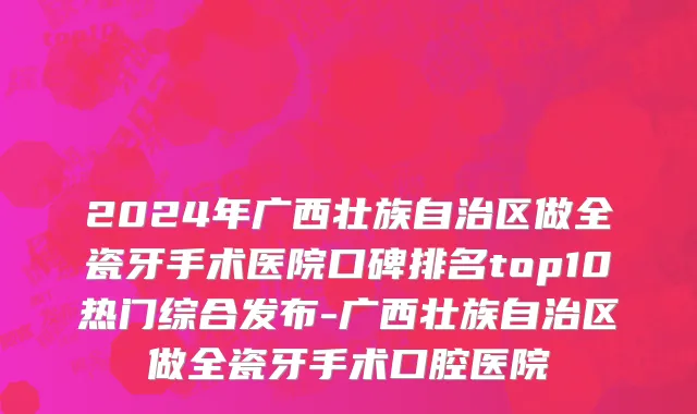 2024年广西壮族自治区做全瓷牙手术医院口碑排名top10热门综合发布-广西壮族自治区做全瓷牙手术口腔医院