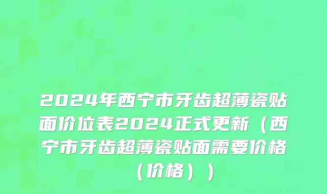 2024年西宁市牙齿超薄瓷贴面价位表2024正式更新（西宁市牙齿超薄瓷贴面需要价格（价格））