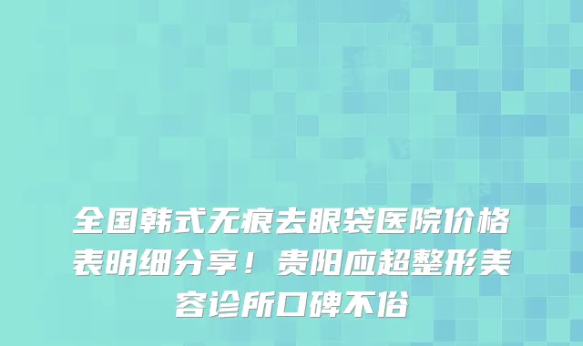 全国韩式无痕去眼袋医院价格表明细分享!贵阳应超整形美容诊所口碑不俗