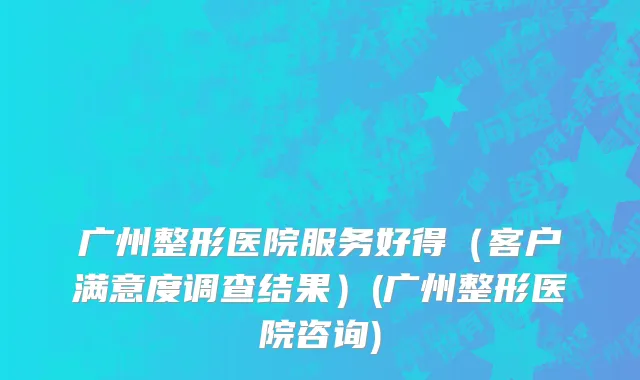 广州整形医院服务好得（客户满意度调查结果）(广州整形医院咨询)