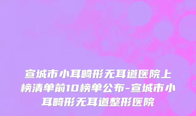 宣城市小耳畸形无耳道医院上榜清单前10榜单公布-宣城市小耳畸形无耳道整形医院