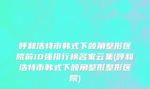 呼和浩特市韩式下颌角整形医院前10强排行榜名家云集(呼和浩特市韩式下颌角整形整形医院)