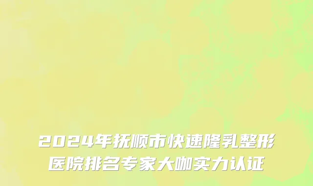 2024年抚顺市快速隆乳整形医院排名专家大咖实力认证