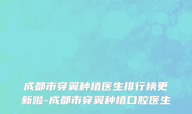 成都市穿翼种植医生排行榜更新啦-成都市穿翼种植口腔医生