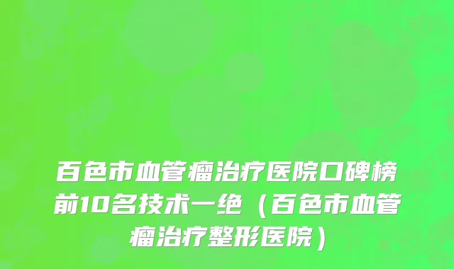 百色市血管瘤治疗医院口碑榜前10名技术一绝（百色市血管瘤治疗整形医院）