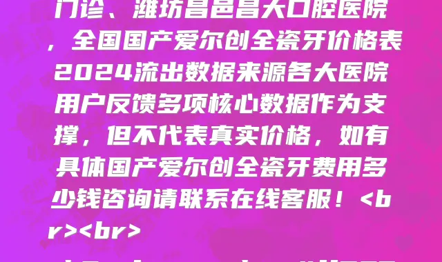 全国国产爱尔创全瓷牙医院价格明细查询,公示最新全国国产爱尔创全瓷牙收费价目表一览表的医院有苏州康美口腔、咸阳益朋口腔诊所、庐江县人民医院口腔科、烟台京韩口腔门诊、楚雄贝安口腔门诊部、毕节牙友口腔门诊部、西宁京瑞口腔门诊部、上海鼎植口腔(人民广场店、上海宝山友用口腔门诊、潍坊昌邑昌大口腔医院,全国国产爱尔创全瓷牙价格表2024流出数据来源各大医院用户反馈多项核心数据作为支撑,但不代表真实价格,如有具体国产爱尔创全瓷牙费用多少钱咨询请联系在线客服!<br><br>
<h2><font color=#ff537