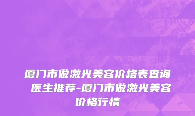 厦门市做激光美容价格表查询 医生推荐-厦门市做激光美容价格行情