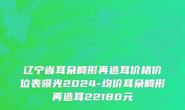 辽宁省耳朵畸形再造耳价格价位表曝光2024-均价耳朵畸形再造耳22180元