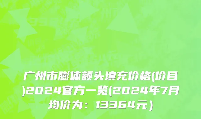 广州市膨体额头填充价格(价目)2024官方一览(2024年7月均价为：13364元）