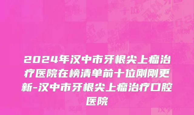 2024年汉中市牙根尖上瘤治疗医院在榜清单前十位刚刚更新-汉中市牙根尖上瘤治疗口腔医院