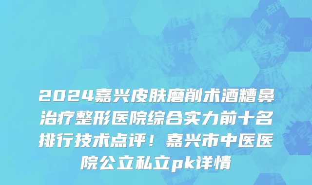 2024嘉兴皮肤磨削术酒糟鼻治疗整形医院综合实力前十名排行技术点评!嘉兴市中医医院公立私立pk详情