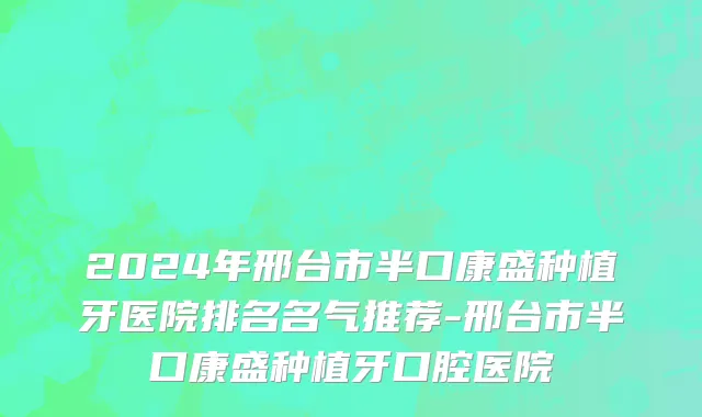 2024年邢台市半口康盛种植牙医院排名名气推荐-邢台市半口康盛种植牙口腔医院