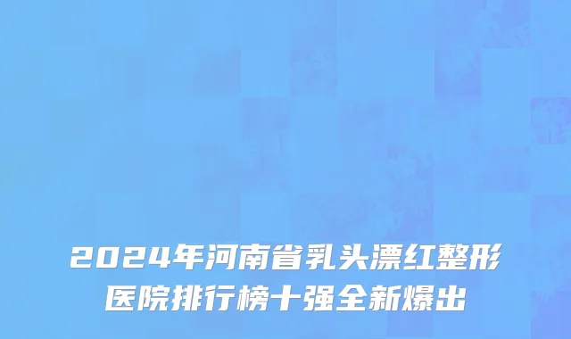 2024年河南省乳头漂红整形医院排行榜十强全新爆出