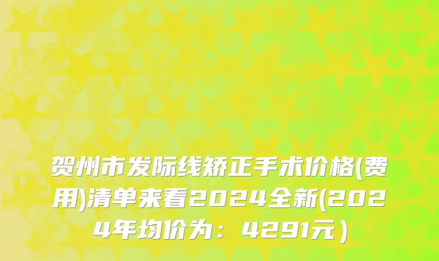 贺州市发际线矫正手术价格(费用)清单来看2024全新(2024年均价为：4291元）