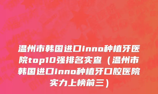 温州市韩国进口inno种植牙医院top10强排名实查（温州市韩国进口inno种植牙口腔医院实力上榜前三）