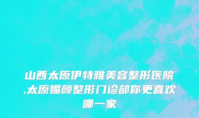山西太原伊特雅美容整形医院,太原媚颜整形门诊部你更喜欢哪一家