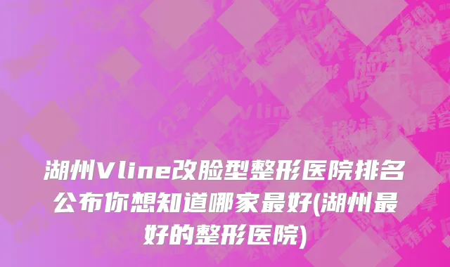 湖州Vline改脸型整形医院排名公布你想知道哪家最好(湖州最好的整形医院)