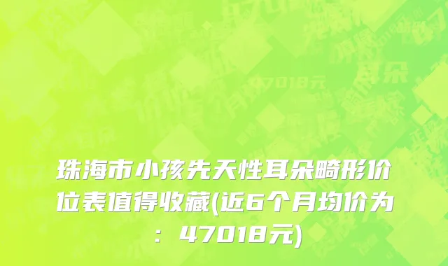 珠海市小孩先天性耳朵畸形价位表值得收藏(近6个月均价为：47018元)